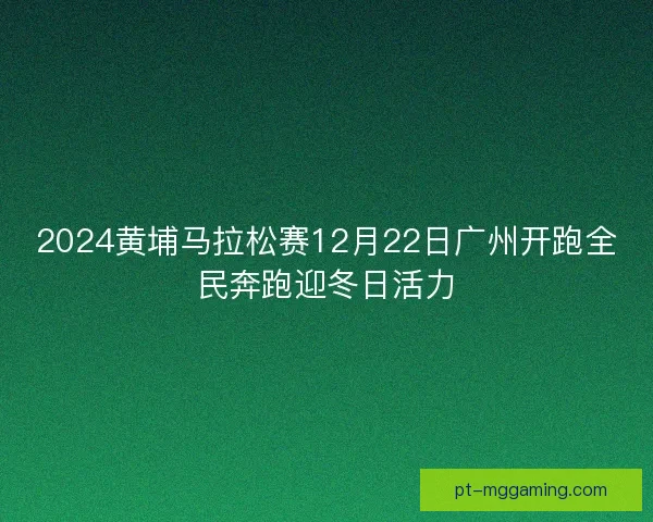 2024黄埔马拉松赛12月22日广州开跑全民奔跑迎冬日活力