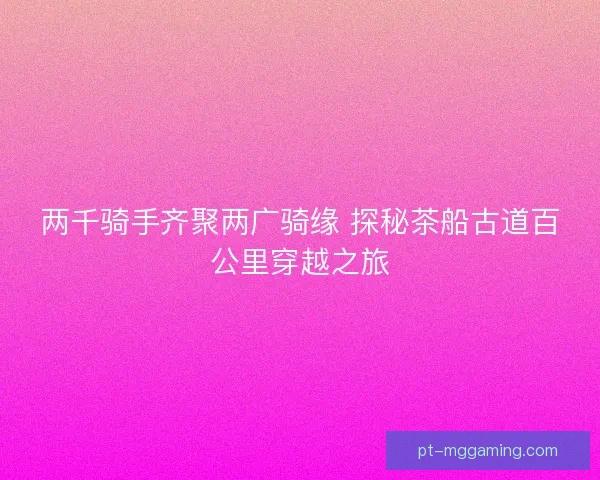 两千骑手齐聚两广骑缘 探秘茶船古道百公里穿越之旅