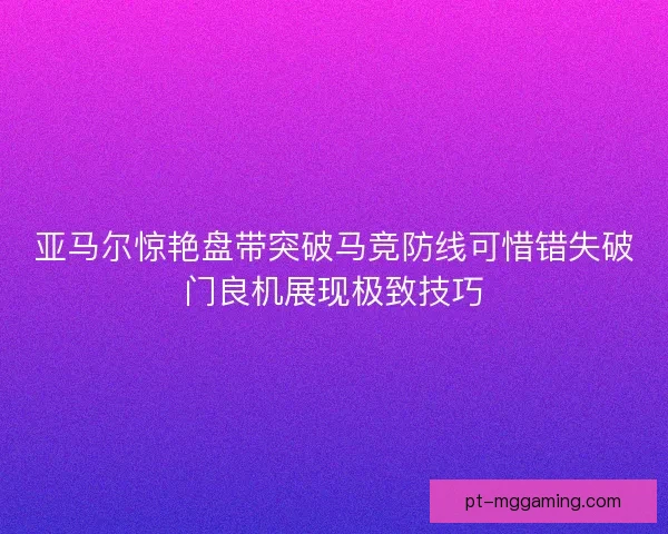 亚马尔惊艳盘带突破马竞防线可惜错失破门良机展现极致技巧